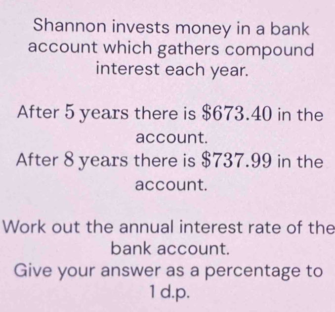 Shannon invests money in a bank 
account which gathers compound 
interest each year. 
After 5 years there is $673.40 in the 
account. 
After 8 years there is $737.99 in the 
account. 
Work out the annual interest rate of the 
bank account. 
Give your answer as a percentage to 
1 d. p.