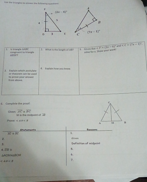 Lise the triangles to answer the following questions
 
1. Is triangle ΔABC 3. What is the length of AB? 5. Given tha ∠ F=(2x-6)^circ  and ∠ C=(7x-1)^circ 
solve for x. Show your work!
△EDF? congruent to triangle
2. Explain which postulate 4. Explain how you know.
or theorem can be used 
to prove your answe
from above.
6. Camplete the proof
Given overline AC≌ overline BC
M is the midpoint of overline AB
Prave: ∠ A≌ ∠ B
Stetements Reasons
overline AC≌ overline BC
1.
2. Given
3. Definition of midpoint
4. overline CM≌
5.
△ ACM≌ △ BCM
6.
∠ A≌ ∠ B
7.