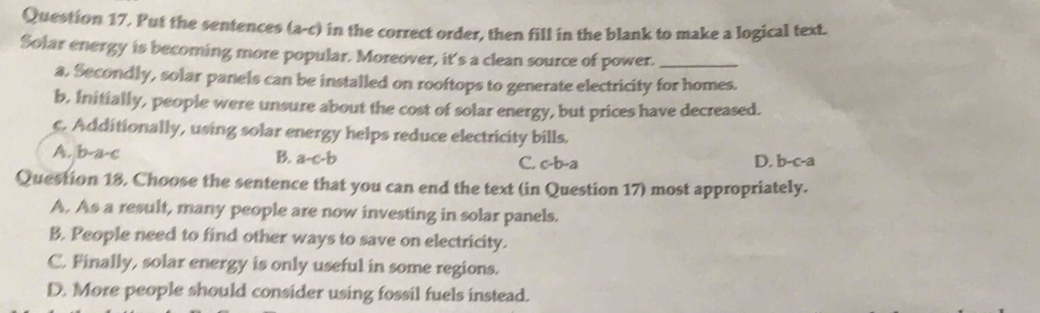 Put the sentences (a-c) in the correct order, then fill in the blank to make a logical text.
Solar energy is becoming more popular. Moreover, it's a clean source of power._
a. Secondly, solar panels can be installed on rooftops to generate electricity for homes.
b, Initially, people were unsure about the cost of solar energy, but prices have decreased.
c. Additionally, using solar energy helps reduce electricity bills.
A. b-a-c
B. a-c-b D. b-c-a
C. c-b-a
Question 18, Choose the sentence that you can end the text (in Question 17) most appropriately.
A. As a result, many people are now investing in solar panels.
B. People need to find other ways to save on electricity.
C. Finally, solar energy is only useful in some regions.
D. More people should consider using fossil fuels instead.