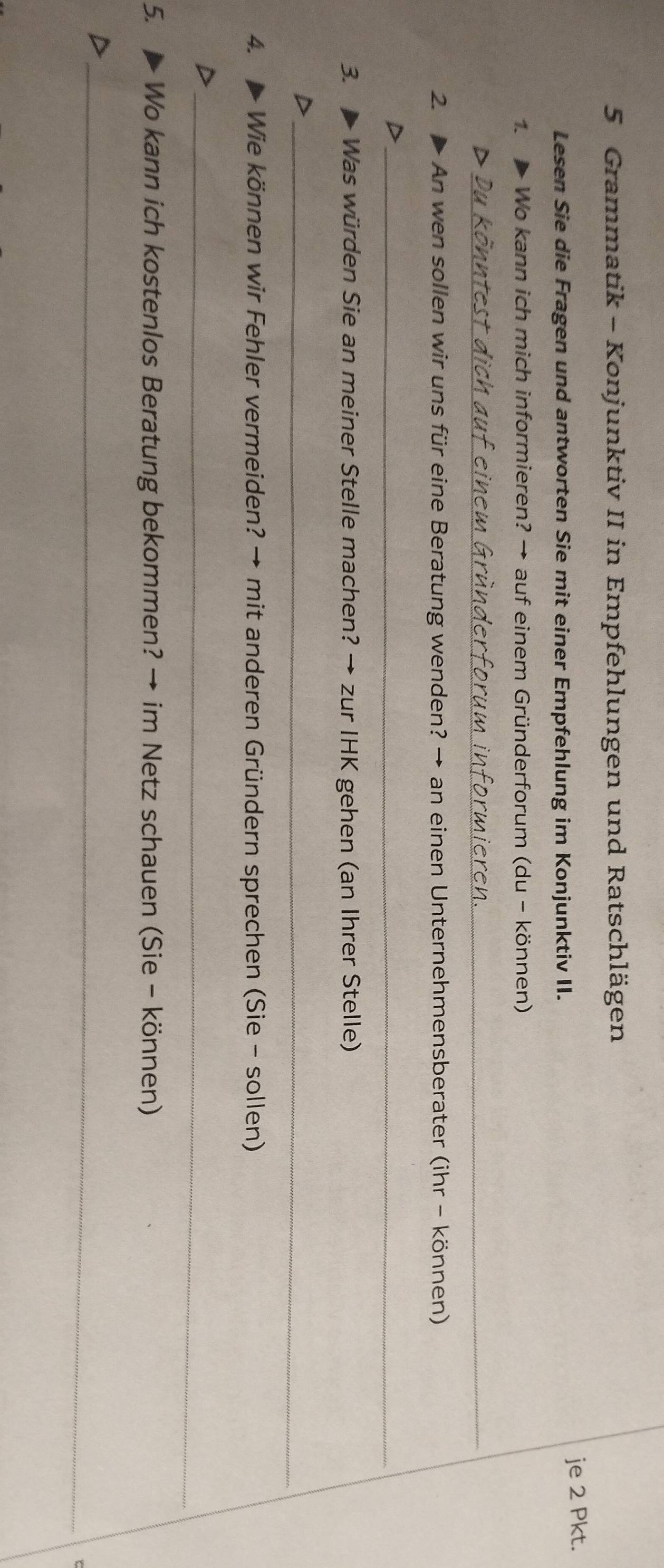 Grammatik - Konjunktiv II in Empfehlungen und Ratschlägen 
Lesen Sie die Fragen und antworten Sie mit einer Empfehlung im Konjunktiv II. 
je 2 Pkt. 
Wo kann ich mich informieren? → auf einem Gründerforum (du - können) 
_D 
2. > An wen sollen wir uns für eine Beratung wenden? → an einen Unternehmensberater (ihr - können) 
_D 
3. Was würden Sie an meiner Stelle machen? → zur IHK gehen (an Ihrer Stelle) 
_ 
4. ▲ Wie können wir Fehler vermeiden? → mit anderen Gründern sprechen (Sie - sollen) 
_D 
5. > Wo kann ich kostenlos Beratung bekommen? → im Netz schauen (Sie - können) 
_