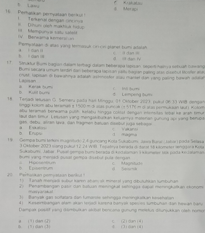 Krakatau
b Lawu d. Merapi
16. Perhatikan pernyataan berikut !
I Terkenal dengan cincinya
). Dihuni oleh makhluk hidup
III. Mempunyai satu sateli
IV. Berwarna kemerahan
Pemyataan di atas yang termasuk ciri-ciri planet bumi adalah
a I dan ll c.  ll dan III
b. I dan Ill d. III dan IV
17. Struktur Bumi bagian dalam terbagi dalam beberapa lapisan, seperti halnya sebuah bawang
Bumi secara umum terdin dari beberapa lapisan yaitu bagian paling atas disebut litosfer atau
crust, lapisan di bawahnya adalah astenosfer alau mantel dan yang paling bawah adalah
Lapisan
a Kerak bumi c. Inti bumi
b. Kulit bumi d. Lempeng bumi
18. Terjadi letusan G. Semeru pada hari Minggu, 01 Oktober 2023, pukul 06:33 WIB dengan
tinggi kolom abu teramati ± 1500 m di atas puncak (± 5176 m di atas permukaan laut). Kolom
abu teramati berwama putih, kelabu hingga coklat dengan intensitas lebal ke arah timur
laut dan timur. Letusan yang mengakibatkan keluamya materian gunung api yang berupa
gas, debu, aliran lava, dan fragmen batuan disebut juga sebagai
a. Eskalasi c. Vakansi
b. Erupsi d. magma
19. Gempa bumi terkini magnitudo 2,4 guncang Kota Sukabumi, Jawa Barat (Jabar) pada Selasa
3 Oktober 2023 siang pukul 12 24 WIB. Tepatnya berada di darat 18 kilometer lenggara Kota
Sukabumi, Jabar. Pusat gempa bumi berada di kedalaman 9 kilometer.titik pada kedalaman
bumi yang menjadi pusat gempa disebut pula dengan
a Hiposentrum c. Magnitude
b. Episentrum d Seismik
20. Perhalikan pemyataan berikut !
1) Tanah menjadi subur karen abanyak mineral yang dibutuhkan tumbuhan
2) Penambangan pasir dan batuan meningkat sehingga dapat meningkatkan ekonomi
masyarakal
3) Banyak gas solfatara dan fumarole sehingga meningkalkan kesehatan
4) Keseimbangan alam akan terjadi karena banyak spesies lumbuhan dan hewan baru
Dampak positif yang ditimbulkan akibat bencana gunung meletus ditunjukkan oleh nomor
a. (1) dan (2) c. (2) dan (4)
b. (1) dan (3) d. (3) dan (4)