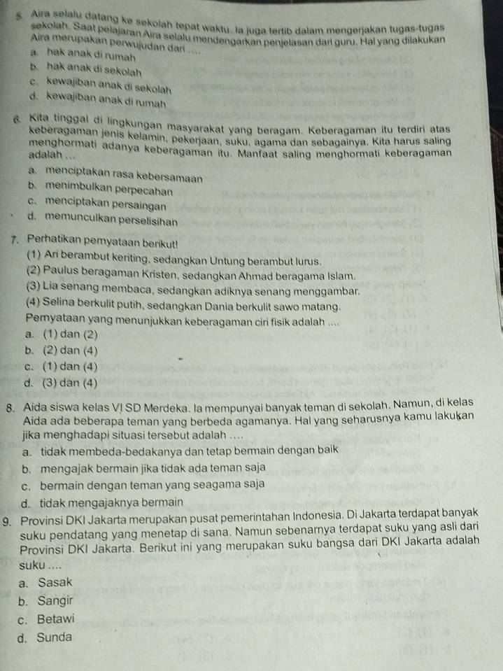 Aira selalu datang ke sekolah tepat waktu. la juga tertib dalam mengerjakan tugas-tugas
sekolah. Saat pelajaran Aira selalu mendengarkan penjelasan dari guru. Hal yang dilakukan
Aira merupakan perwujudan dari ....
a. hak anak di rumah
b. hak anak di sekolah
c. kewajiban anak di sekolah
d. kewajiban anak di rumah
6. Kita tinggal di lingkungan masyarakat yang beragam. Keberagaman itu terdiri atas
keberagaman jenis kelamin, pekerjaan, suku, agama dan sebagainya. Kita harus saling
menghormati adanya keberagaman itu. Manfaat saling menghormati keberagaman
adalah ...
a. menciptakan rasa kebersamaan
b. menimbulkan perpecahan
c.menciptakan persaingan
d. memunculkan perselisihan
7. Perhatikan pemyataan berikut!
(1) Ari berambut keriting, sedangkan Untung berambut lurus.
(2) Paulus beragaman Kristen, sedangkan Ahmad beragama Islam.
(3) Lia senang membaca, sedangkan adiknya senang menggambar.
(4) Selina berkulit putih, sedangkan Dania berkulit sawo matang.
Pemyataan yang menunjukkan keberagaman ciri fisik adalah ....
a. (1) dan (2)
b. (2) dan (4)
c. (1) dan (4)
d. (3) dan (4)
8. Aida siswa kelas VI SD Merdeka. la mempunyai banyak teman di sekolah. Namun, di kelas
Aida ada beberapa teman yang berbeda agamanya. Hal yang seharusnya kamu lakukan
jika menghadapi situasi tersebut adalah ....
a. tidak membeda-bedakanya dan tetap bermain dengan baik
b. mengajak bermain jika tidak ada teman saja
c. bermain dengan teman yang seagama saja
d. tidak mengajaknya bermain
9. Provinsi DKI Jakarta merupakan pusat pemerintahan Indonesia. Di Jakarta terdapat banyak
suku pendatang yang menetap di sana. Namun sebenarnya terdapat suku yang asli dari
Provinsi DKI Jakarta. Berikut ini yang merupakan suku bangsa dari DKI Jakarta adalah
suku ....
a. Sasak
b. Sangir
c. Betawi
d. Sunda