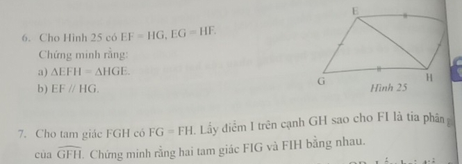 Cho Hình 25c6EF=HG, EG=HF. 
Chứng minh rằng: 
a) △ EFH=△ HGE. 
b) EF//HG. 
7. Cho tam giác FGH có FG=FH Lầy điểm I trên cạnh GH sao cho FI là tia phân
cuawidehat GFH Chứng minh rằng hai tam giác FIG và FIH bằng nhau.