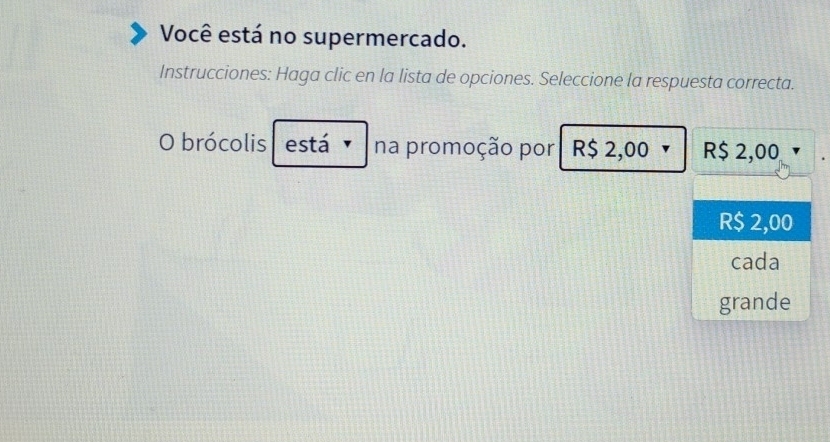 Você está no supermercado.
Instrucciones: Haga clic en la lista de opciones. Seleccione la respuesta correcta.
O brócolis está na promoção por R$ 2,00 R$ 2,00
R$ 2,00
cada
grande