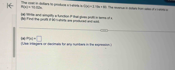 The cost in dollars to produce x t-shirts is C(x)=2.19x+60. The revenue in dollars from sales of x t-shirts is
R(x)=10.02x. 
(a) Write and simplify a function P that gives profit in terms of x. 
(b) Find the profit if 90 t-shirts are produced and sold. 
(a) P(x)=□
(Use integers or decimals for any numbers in the expression.)