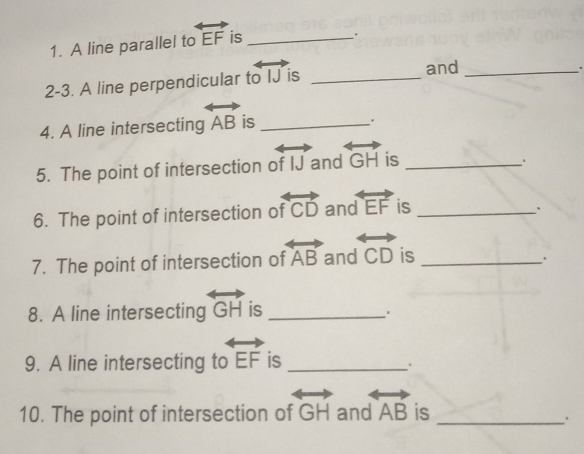 A line parallel to overleftrightarrow EF is_ 
. 
2-3. A line perpendicular to vector IJ is _and_ 
' 
4. A line intersecting overleftrightarrow AB is_ 
. 
5. The point of intersection of IJ and overleftrightarrow GH is_ 
6. The point of intersection of overleftrightarrow CD and overleftrightarrow EF is_ 
` 
7. The point of intersection of overleftrightarrow AB and overleftrightarrow CD is_ 
8. A line intersecting overleftrightarrow GH is_ 
9. A line intersecting to overleftrightarrow EF is_ 
. 
10. The point of intersection of overleftrightarrow GH and overleftrightarrow AB is_