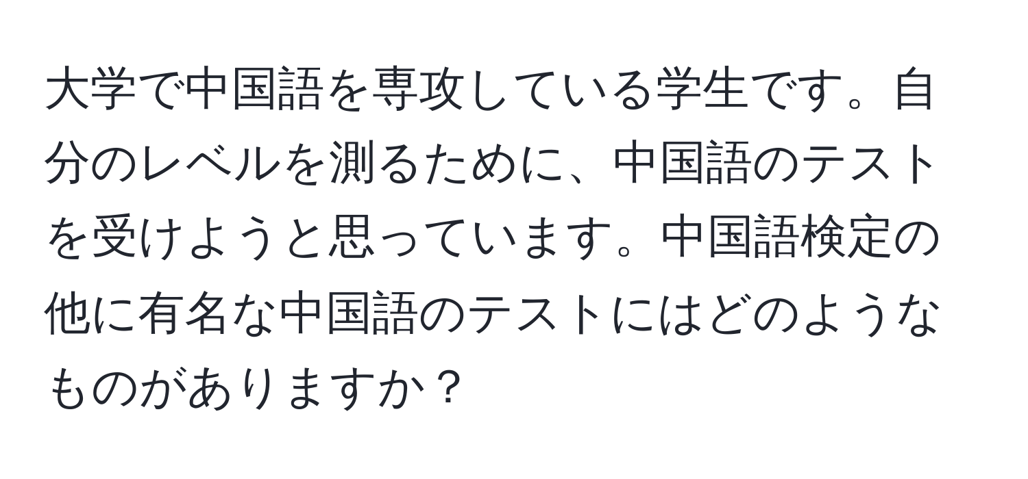 大学で中国語を専攻している学生です。自分のレベルを測るために、中国語のテストを受けようと思っています。中国語検定の他に有名な中国語のテストにはどのようなものがありますか？