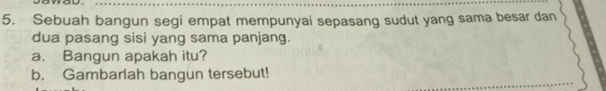 Sebuah bangun segi empat mempunyai sepasang sudut yang sama besar dan 
dua pasang sisi yang sama panjang. 
a. Bangun apakah itu? 
b. Gambarlah bangun tersebut!