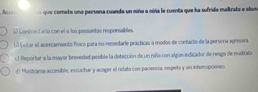 Acció que comete una persona cuando un niño o niña le cuenta que ha sufrido maltrato o abus
a) Confrontario con el o los presuntos responsables.
6 Evitar el acercamiento físico para no recordarle prácticas o modos de contacto de la persona agresora.
O Reportar a la mayor brevedad posible la detección de un niño con algún indicador de nesgo de maltrato
d) Mostrarse accesible, escuchar y acoger el relato con paciencia, respeto y sin interrupciones