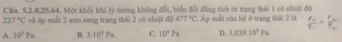 Câu. 5.2. 0, 25.64. Một khối khí lý tưởng không đổi, biến đổi đẳng tích từ trạng thái 1 có nhiệt độ
227°C và áp suất 2 atm sang trạng thái 2 có nhiệt độ 477°C 2. Áp suất của hệ ở trạng thái 2 là
A. 10^5Pa. B. 3.10^4Pa. C. 10^4Pa. D. 3,039.10^5Pa.