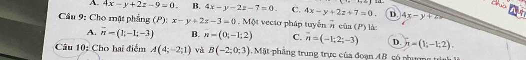 x,2) 1 
cha
A. 4x-y+2z-9=0. B. 4x-y-2z-7=0. C. 4x-y+2z+7=0. D. 4x-y+zv
jut
Câu 9: Cho mặt phẳng (P): x-y+2z-3=0. Một vectơ pháp tuyến π của (P) là:
A. vector n=(1;-1;-3) B. vector n=(0;-1;2) C. vector n=(-1;2;-3) D. h=(1;-1;2). 
Câu 10: Cho hai điểm A(4;-2;1) và B(-2;0;3). Mặt phẳng trung trực của đoạn AB có phượng trình là