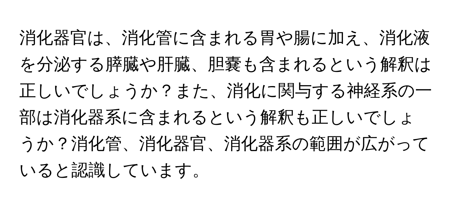 消化器官は、消化管に含まれる胃や腸に加え、消化液を分泌する膵臓や肝臓、胆嚢も含まれるという解釈は正しいでしょうか？また、消化に関与する神経系の一部は消化器系に含まれるという解釈も正しいでしょうか？消化管、消化器官、消化器系の範囲が広がっていると認識しています。