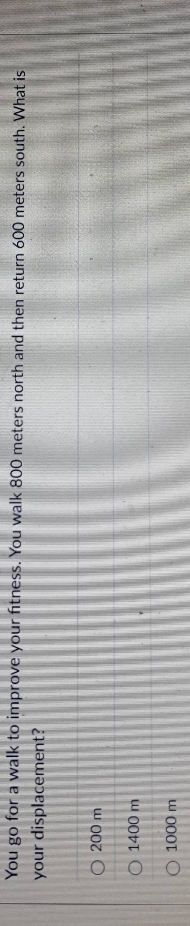 You go for a walk to improve your fitness. You walk 800 meters north and then return 600 meters south. What is
your displacement?
200 m
1400 m
1000 m