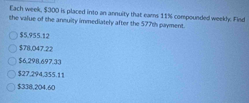 Each week, $300 is placed into an annuity that earns 11% compounded weekly. Find
the value of the annuity immediately after the 577th payment.
$5,955.12
$78,047.22
$6,298,697.33
$27,294,355.11
$338,204.60