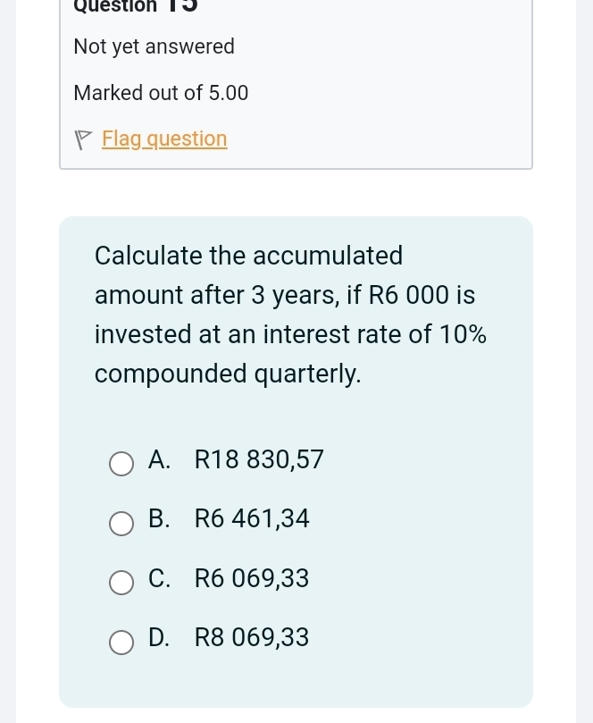 Question T3
Not yet answered
Marked out of 5.00
Flag question
Calculate the accumulated
amount after 3 years, if R6 000 is
invested at an interest rate of 10%
compounded quarterly.
A. R18 830,57
B. R6 461,34
C. R6 069,33
D. R8 069,33