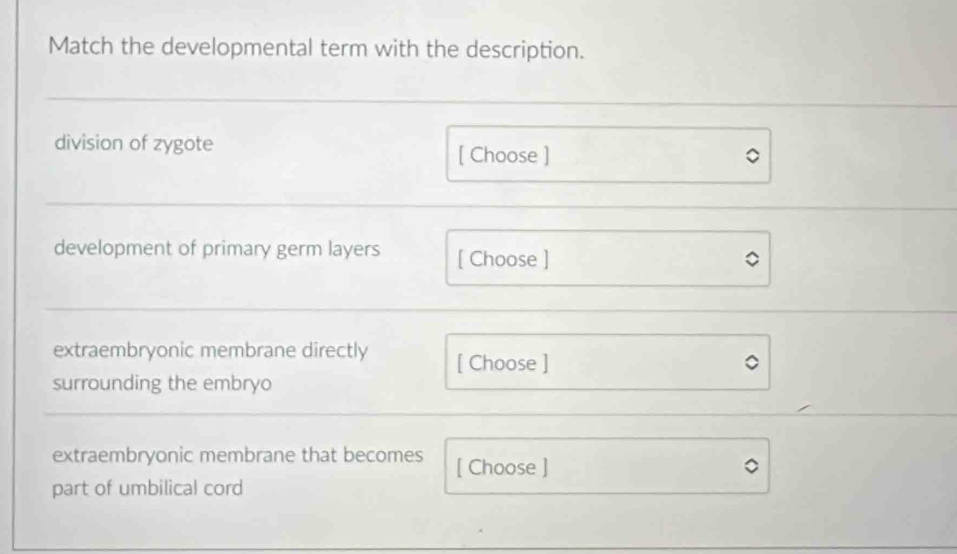 Match the developmental term with the description. 
division of zygote [ Choose ] 
development of primary germ layers [ Choose ] 
extraembryonic membrane directly [ Choose ] 
surrounding the embryo 
extraembryonic membrane that becomes [ Choose ] 
part of umbilical cord