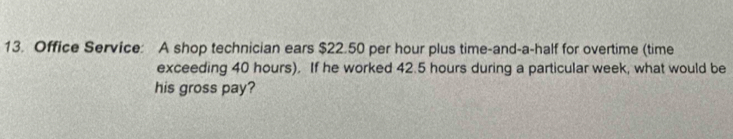 Office Service: A shop technician ears $22.50 per hour plus time-and-a-half for overtime (time 
exceeding 40 hours). If he worked 42.5 hours during a particular week, what would be 
his gross pay?