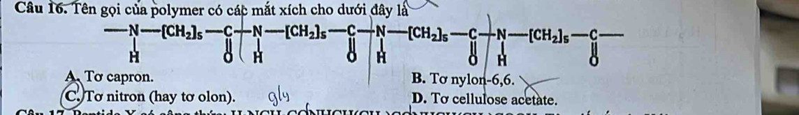 Tên gọi của polymer có các mắt xích cho dưới đây là
-N-[CH_2]_5-C-N-[CH_2]_5-[CH_2]_5-[CH_2]_5-[CH_2]_5-[CH_2]_5-[]H^
□
A Tơ capron. B. Tơ nylon -6,6.
C. Tơ nitron (hay tơ olon). D. To cellulose acetate.