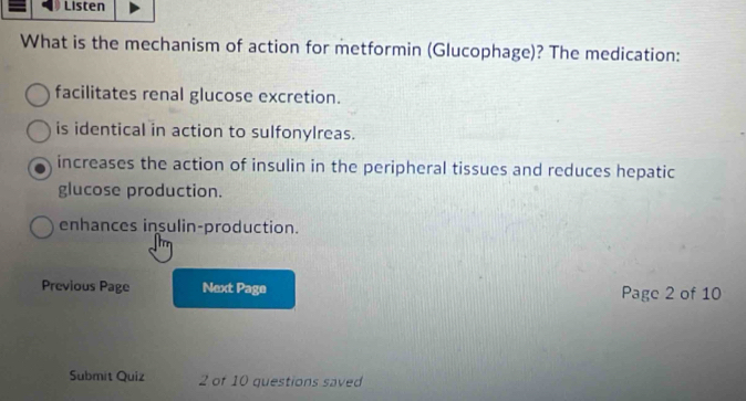 Listen
What is the mechanism of action for metformin (Glucophage)? The medication:
facilitates renal glucose excretion.
is identical in action to sulfonylreas.
increases the action of insulin in the peripheral tissues and reduces hepatic
glucose production.
enhances insulin-production.
Previous Page Next Page Page 2 of 10
Submit Quiz 2 of 10 questions saved