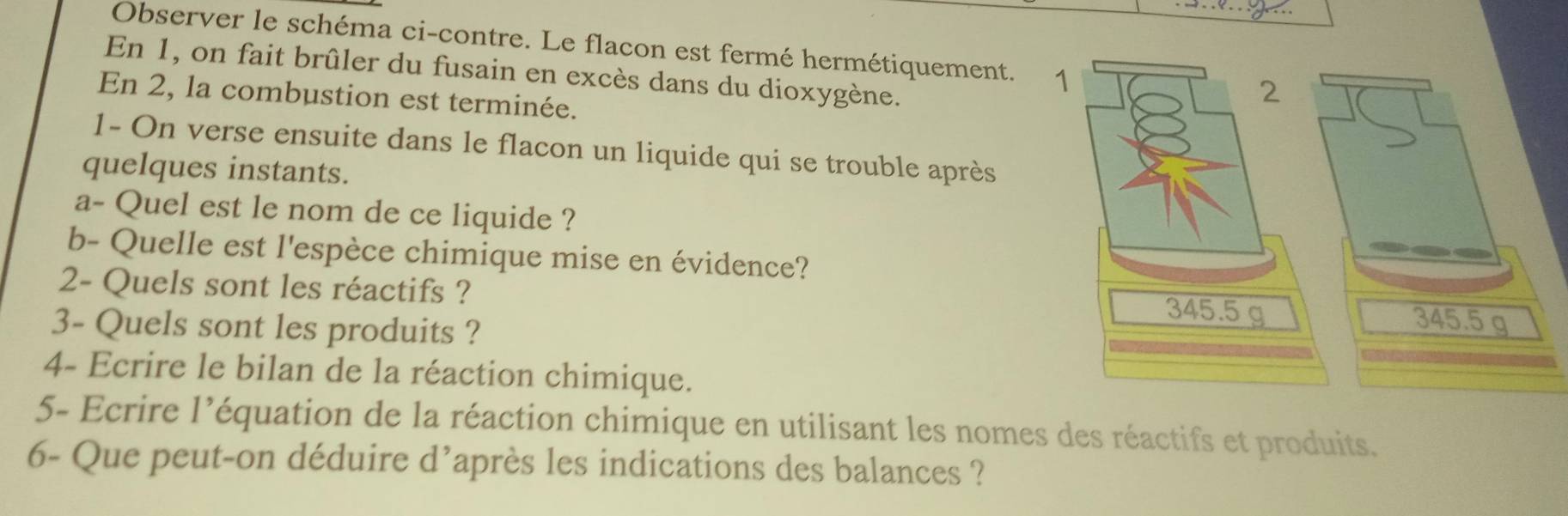 Observer le schéma ci-contre. Le flacon est fermé hermétiquement. 1 
En 1, on fait brûler du fusain en excès dans du dioxygène. 
En 2, la combustion est terminée. 
1- On verse ensuite dans le flacon un liquide qui se trouble après 
quelques instants. 
a- Quel est le nom de ce liquide ? 
b- Quelle est l'espèce chimique mise en évidence? 
2- Quels sont les réactifs ?
345.5 g
3- Quels sont les produits ? 
4- Ecrire le bilan de la réaction chimique. 
5- Ecrire l’équation de la réaction chimique en utilisant les nomes des réactifs et produits. 
6- Que peut-on déduire d’après les indications des balances ?