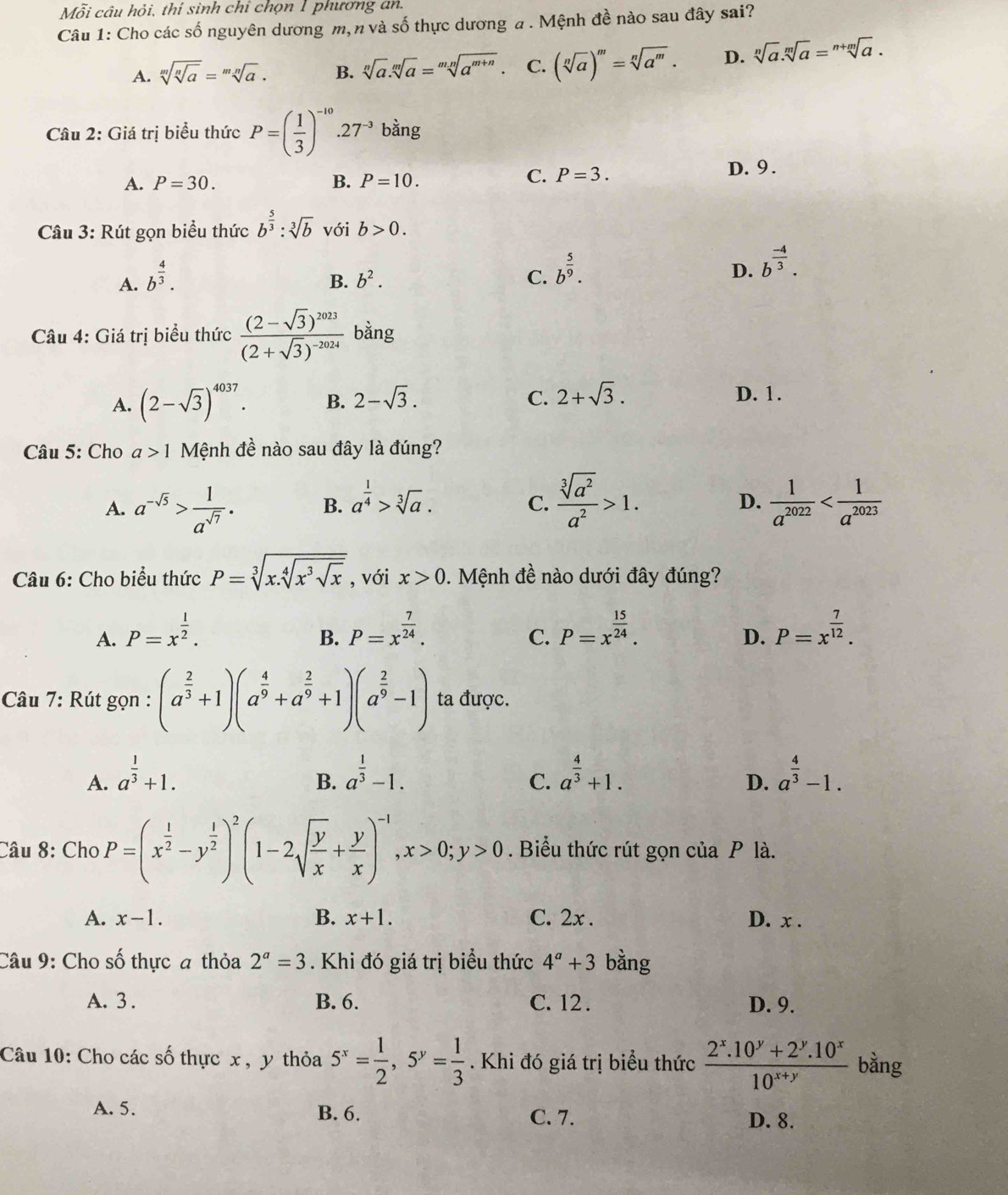 Mỗi câu hỏi, thí sinh chỉ chọn 1 phương an.
Câu 1: Cho các số nguyên dương m,n và số thực dương a . Mệnh đề nào sau đây sai?
A. sqrt[m](sqrt [n]a)=sqrt[mn](a). B. sqrt[n](a).sqrt[m](a)=sqrt[mn](a^(m+n)) C. (sqrt[n](a))^m=sqrt[n](a^m). D. sqrt[n](a).sqrt[m](a)=sqrt[n+m](a).
Câu 2: Giá trị biểu thức P=( 1/3 )^-10.27^(-3) bdot a ng
A. P=30. B. P=10.
C. P=3. D. 9 .
Câu 3: Rút gọn biểu thức b^(frac 5)3:sqrt[3](b) với b>0.
A. b^(frac 4)3.
B. b^2. C. b^(frac 5)9.
D. b^(frac -4)3.
Câu 4: Giá trị biểu thức frac (2-sqrt(3))^2023(2+sqrt(3))^-2024 bằng
A. (2-sqrt(3))^4037. B. 2-sqrt(3). C. 2+sqrt(3). D. 1.
Câu 5: Cho a>1 Mệnh đề nào sau đây là đúng?
A. a^(-sqrt(5))> 1/a^(sqrt(7)) . B. a^(frac 1)4>sqrt[3](a).
C.  sqrt[3](a^2)/a^2 >1.  1/a^(2022) 
D.
Câu 6: Cho biểu thức P=sqrt[3](x.sqrt [4]x^3sqrt x) , với x>0. Mệnh đề nào dưới đây đúng?
A. P=x^(frac 1)2. P=x^(frac 7)24. P=x^(frac 15)24. P=x^(frac 7)12.
B.
C.
D.
Câu 7: Rút gọn : (a^(frac 2)3+1)(a^(frac 4)9+a^(frac 2)9+1)(a^(frac 2)9-1) ta được.
A. a^(frac 1)3+1. a^(frac 1)3-1. a^(frac 4)3+1. a^(frac 4)3-1.
B.
C.
D.
Câu 8: Cho P=(x^(frac 1)2-y^(frac 1)2)^2(1-2sqrt(frac y)x+ y/x )^-1,x>0;y>0. Biểu thức rút gọn của P là.
A. x-1. B. x+1. C. 2x . D. x .
Câu 9: Cho số thực a thỏa 2^a=3. Khi đó giá trị biểu thức 4^a+3 bằng
A. 3 . B. 6. C. 12 . D. 9.
Câu 10: Cho các số thực x , y thỏa 5^x= 1/2 ,5^y= 1/3 . Khi đó giá trị biểu thức  (2^x.10^y+2^y.10^x)/10^(x+y)  bằng
A. 5. B. 6. C. 7. D. 8.