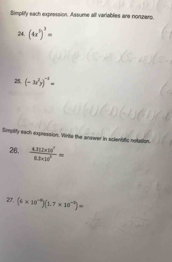 Simplify each expression. Assume all variables are nonzero. 
24. (4x^5)^3=
25. (-3z^2y)^-3=
Simplify each expression. Write the answer in scientific notation. 
26.  (4.312* 10^7)/8.3* 10^5 =
27. (6* 10^(-8))(1.7* 10^(-3))=