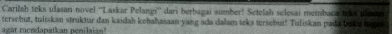 Carilah teks ulasan novel “'Laskar Pelangi” dari berbagai sumber! Setelah selesai membaca teks ulasán 
tersebut, tuliskan struktur dan kaidah kebahasaan yang ada dalam teks tersebut! Tuliskan pada buku tugas 
agar mendapatkan penilaian!