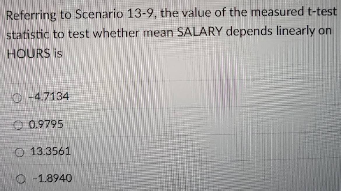 Referring to Scenario 13-9, the value of the measured t -test
statistic to test whether mean SALARY depends linearly on
HOURS is
−4.7134
0.9795
13.3561
−1.8940