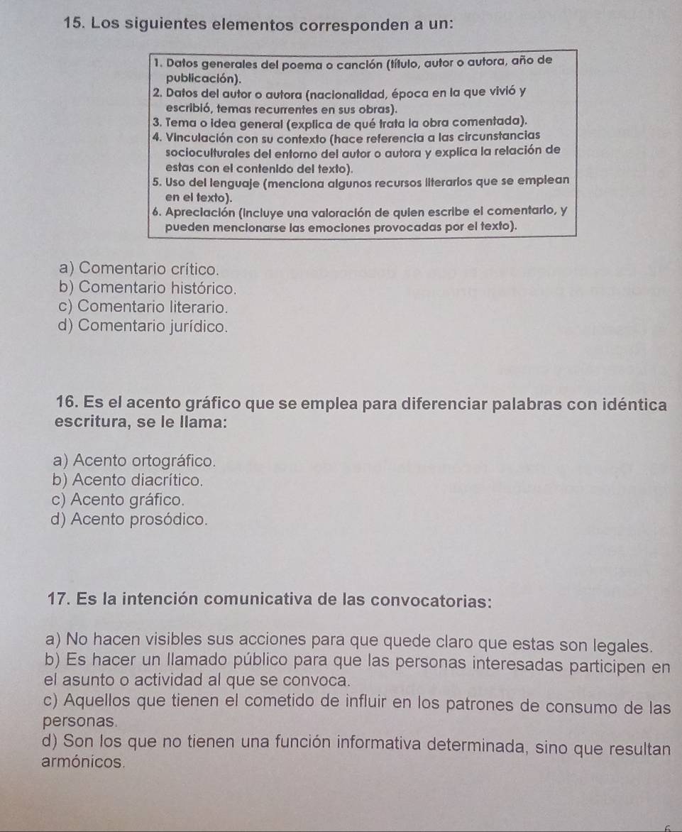 Los siguientes elementos corresponden a un:
1. Datos generales del poema o canción (título, autor o autora, año de
publicación).
2. Datos del autor o autora (nacionalidad, época en la que vivió y
escribió, temas recurrentes en sus obras).
3. Tema o idea general (explica de qué trata la obra comentada).
4. Vinculación con su contexto (hace referencia a las circunstancias
socioculturales del entorno del autor o autora y explica la relación de
estas con el contenido del texto).
5. Uso del lenguaje (menciona algunos recursos literarios que se emplean
en el texto).
6. Apreciación (incluye una valoración de quien escribe el comentario, y
pueden mencionarse las emociones provocadas por el texto).
a) Comentario crítico.
b) Comentario histórico.
c) Comentario literario.
d) Comentario jurídico.
16. Es el acento gráfico que se emplea para diferenciar palabras con idéntica
escritura, se le llama:
a) Acento ortográfico.
b) Acento diacrítico.
c) Acento gráfico.
d) Acento prosódico.
17. Es la intención comunicativa de las convocatorias:
a) No hacen visibles sus acciones para que quede claro que estas son legales.
b) Es hacer un llamado público para que las personas interesadas participen en
el asunto o actividad al que se convoca.
c) Aquellos que tienen el cometido de influir en los patrones de consumo de las
personas.
d) Son los que no tienen una función informativa determinada, sino que resultan
armónicos.