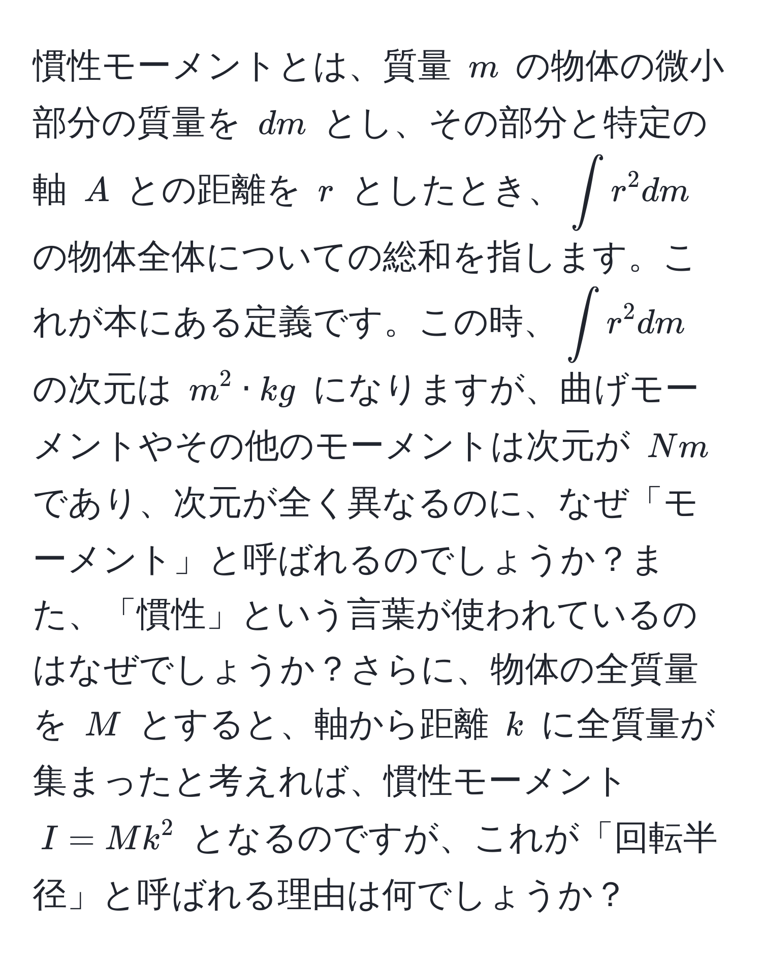 慣性モーメントとは、質量 $m$ の物体の微小部分の質量を $dm$ とし、その部分と特定の軸 $A$ との距離を $r$ としたとき、$∈t r^2 dm$ の物体全体についての総和を指します。これが本にある定義です。この時、$∈t r^2 dm$ の次元は $m^2 · kg$ になりますが、曲げモーメントやその他のモーメントは次元が $Nm$ であり、次元が全く異なるのに、なぜ「モーメント」と呼ばれるのでしょうか？また、「慣性」という言葉が使われているのはなぜでしょうか？さらに、物体の全質量を $M$ とすると、軸から距離 $k$ に全質量が集まったと考えれば、慣性モーメント $I = Mk^2$ となるのですが、これが「回転半径」と呼ばれる理由は何でしょうか？