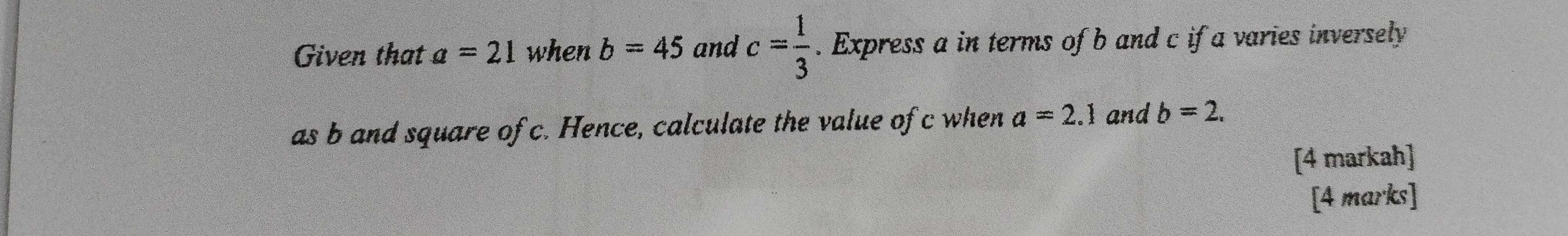 Given that a=21 when b=45 and c= 1/3 . Express a in terms of b and c if a varies inversely 
as b and square of c. Hence, calculate the value of c when a=2.1 and b=2. 
[4 markah] 
[4 marks]