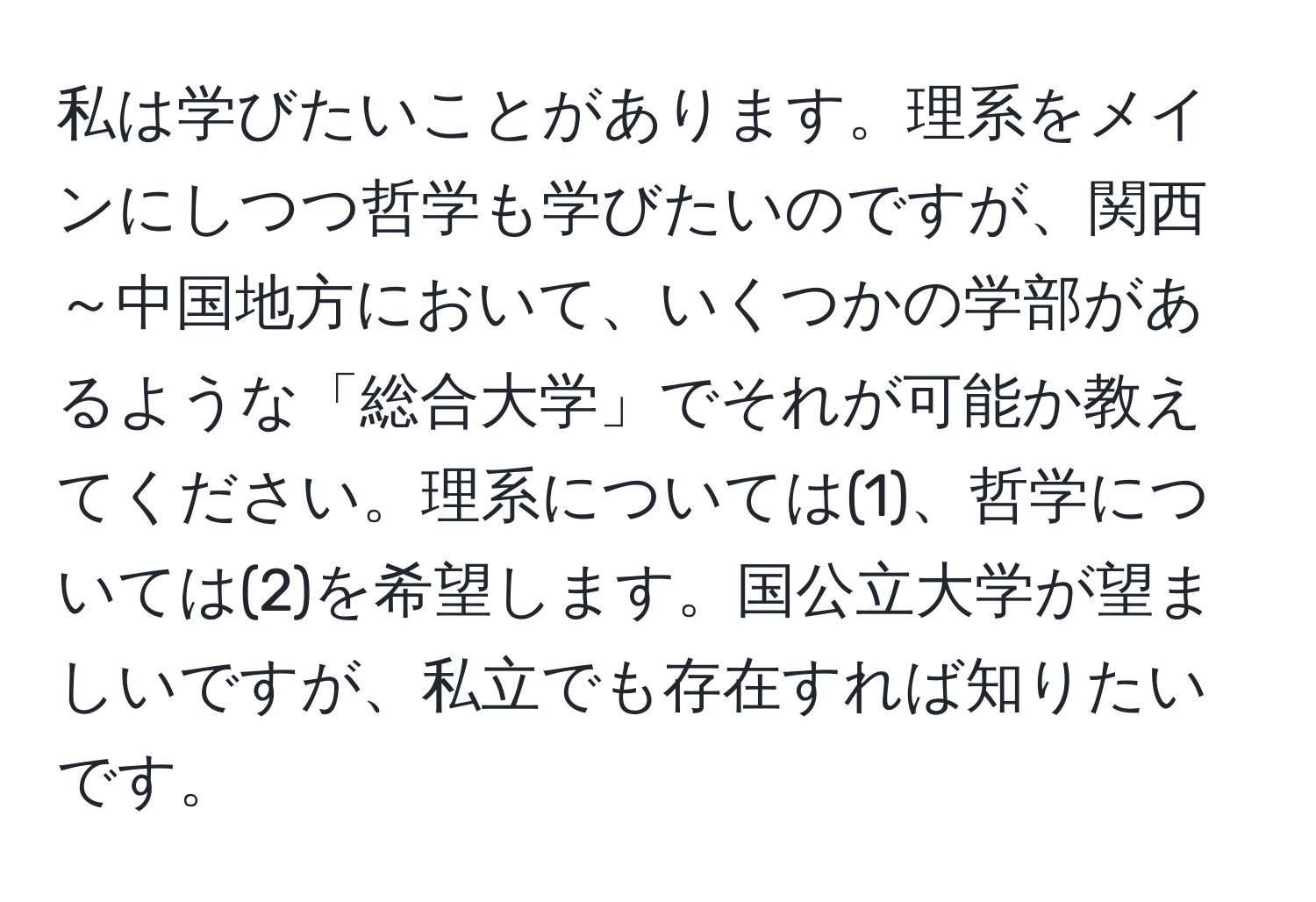 私は学びたいことがあります。理系をメインにしつつ哲学も学びたいのですが、関西～中国地方において、いくつかの学部があるような「総合大学」でそれが可能か教えてください。理系については(1)、哲学については(2)を希望します。国公立大学が望ましいですが、私立でも存在すれば知りたいです。