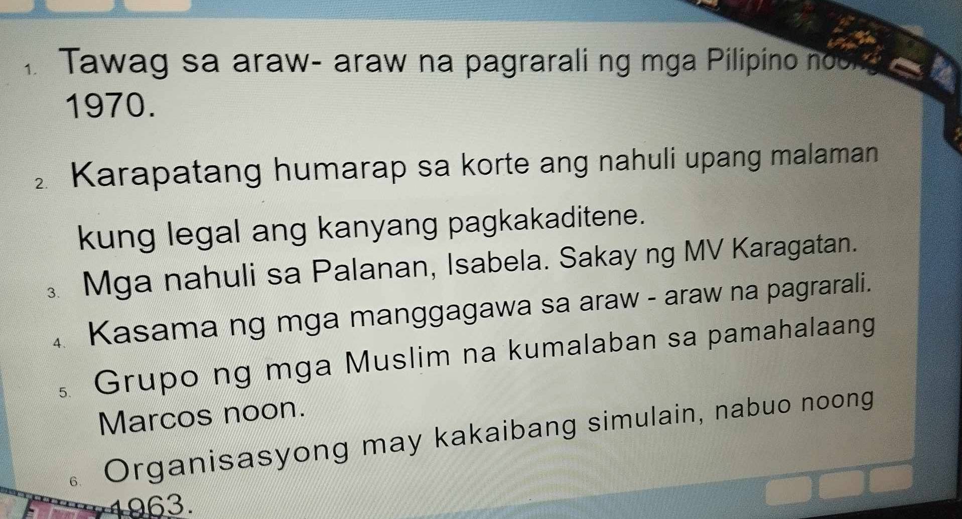 Tawag sa araw- araw na pagrarali ng mga Pilipino nob, 
1970. 
Karapatang humarap sa korte ang nahuli upang malaman 
kung legal ang kanyang pagkakaditene. 
Mga nahuli sa Palanan, Isabela. Sakay ng MV Karagatan. 
4 Kasama ng mga manggagawa sa araw - araw na pagrarali. 
。 Grupo ng mga Muslim na kumalaban sa pamahalaang 
Marcos noon. 
6、 Organisasyong may kakaibang simulain, nabuo noong 
a 1963.