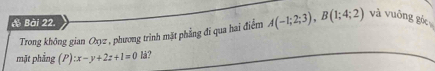 à Bài 22 A(-1;2;3), B(1;4;2) và vuông góc 
Trong không gian Oryz , phương trình mặt phẳng đĩ qua hai điểm 
mặt phāng (P):x-y+2z+1=0 là?