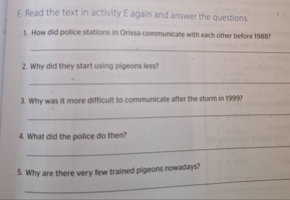 Read the text in activity E again and answer the questions. 
1. How did police stations in Orissa communicate with each other before 1988? 
_ 
2. Why did they start using pigeons less? 
_ 
3. Why was it more difficult to communicate after the storm in 1999? 
_ 
4. What did the police do then? 
_ 
_ 
5. Why are there very few trained pigeons nowadays?