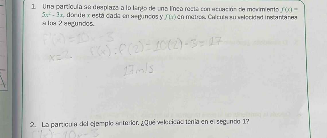 Una partícula se desplaza a lo largo de una línea recta con ecuación de movimiento f(x)=
5x^2-3x , donde x está dada en segundos y f(x) en metros. Calcula su velocidad instantánea 
a los 2 segundos. 
2. La partícula del ejemplo anterior. ¿Qué velocidad tenía en el segundo 1?