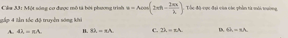 Một sóng cơ được mô tả bởi phương trình u=Acos (2π ft- 2π x/lambda  ). Tốc độ cực đại của các phần tử môi trường
gấp 4 lần tốc độ truyền sóng khi
A. 4lambda =π A. B. 8lambda =π A. C. 2lambda =π A. D. 6lambda =π A.