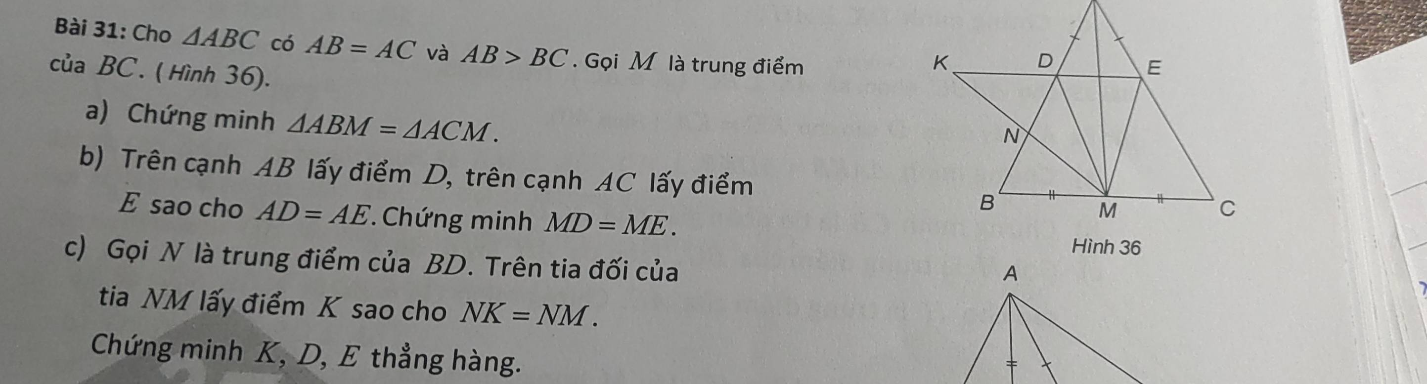 Cho △ ABC có AB=AC và AB>BC. Gọi M là trung điểm 
của BC. ( Hình 36). 
a) Chứng minh △ ABM=△ ACM. 
b) Trên cạnh AB lấy điểm D, trên cạnh AC lấy điểm 
E sao cho AD=AE * Chứng minh MD=ME. 
c) Gọi N là trung điểm của BD. Trên tia đối của 
tia NM lấy điểm K sao cho NK=NM. 
Chứng minh K, D, E thẳng hàng.