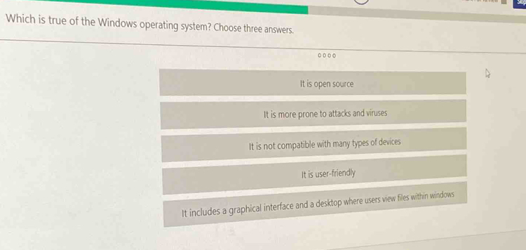 Which is true of the Windows operating system? Choose three answers.
0 0 00
It is open source
It is more prone to attacks and viruses
It is not compatible with many types of devices
It is user-friendly
It includes a graphical interface and a desktop where users view files within windows