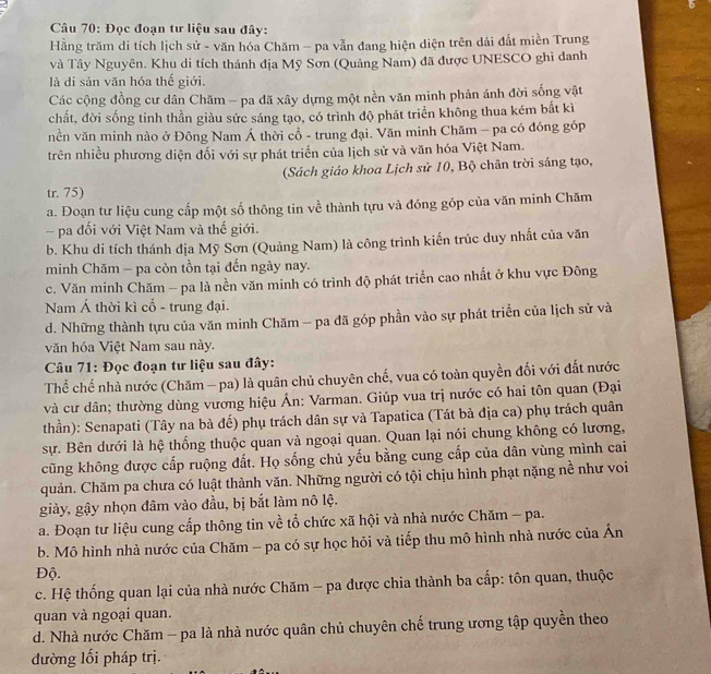 Đọc đoạn tư liệu sau đây:
Hằng trăm di tích lịch sử - văn hóa Chăm - pa vẫn đang hiện diện trên dải đất miền Trung
và Tây Nguyên. Khu di tích thánh địa Mỹ Sơn (Quảng Nam) đã được UNESCO ghi danh
là di sản văn hóa thế giới.
Các cộng đồng cư dân Chăm - pa đã xây dựng một nền văn minh phản ánh đời sống vật
chất, đời sống tinh thần giàu sức sáng tạo, có trình độ phát triển không thua kém bắt kì
nền văn minh nào ở Đông Nam Á thời cổ - trung đại. Văn minh Chăm - pa có đóng góp
trên nhiều phương diện đối với sự phát triển của lịch sử và văn hóa Việt Nam.
(Sách giáo khoa Lịch sử 10, Bộ chân trời sáng tạo,
tr. 75)
a. Đoạn tư liệu cung cấp một số thông tin về thành tựu và đóng góp của văn minh Chăm
pa đổi với Việt Nam và thế giới.
b. Khu di tích thánh địa Mỹ Sơn (Quảng Nam) là công trình kiến trúc duy nhất của văn
minh Chăm - pa còn tồn tại đến ngày nay.
c. Văn minh Chăm - pa là nền văn minh có trình độ phát triển cao nhất ở khu vực Đông
Nam Á thời kì cổ - trung đại.
d. Những thành tựu của văn minh Chăm - pa đã góp phần vào sự phát triển của lịch sử và
văn hóa Việt Nam sau này.
Câu 71: Đọc đoạn tư liệu sau đây:
Thể chế nhà nước (Chăm - pa) là quân chủ chuyên chế, vua có toàn quyền đối với đất nước
và cư dân; thường dùng vương hiệu Án: Varman. Giúp vua trị nước có hai tôn quan (Đại
thần): Senapati (Tây na bà để) phụ trách dân sự và Tapatica (Tát bà địa ca) phụ trách quân
sự. Bên dưới là hệ thống thuộc quan và ngoại quan. Quan lại nói chung không có lương,
cũng không được cấp ruộng đất. Họ sống chủ yếu bằng cung cấp của dân vùng mình cai
quản. Chăm pa chưa có luật thành văn. Những người có tội chịu hình phạt nặng nề như voi
giày, gậy nhọn đâm vào đầu, bị bắt làm nô lệ.
a. Đoạn tư liệu cung cấp thông tin về tổ chức xã hội và nhà nước Chăm - pa.
b. Mô hình nhà nước của Chăm - pa có sự học hỏi và tiếp thu mô hình nhà nước của Ấn
Độ.
c. Hệ thống quan lại của nhà nước Chăm - pa được chia thành ba cấp: tôn quan, thuộc
quan và ngoại quan.
d. Nhà nước Chăm - pa là nhà nước quân chủ chuyên chế trung ương tập quyền theo
đường lối pháp trị.