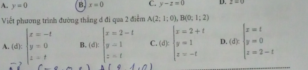 A. y=0 B. x=0 C. y-z=0 D. z=0
Viết phương trình đường thẳng d đi qua 2 điểm A(2;1;0),B(0;1;2)
A. (d): beginarrayl x=-t y=0 z=tendarray. B. (d): beginarrayl x=2-t y=1 z=tendarray. C.(d):beginarrayl x=2+t y=1 z=-tendarray. D. (d): beginarrayl x=t y=0 z=2-tendarray.