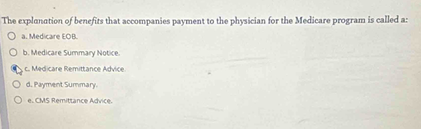 The explanation of benefits that accompanies payment to the physician for the Medicare program is called a:
a. Medicare EOB.
b. Medicare Summary Notice.
c. Medicare Remittance Advice
d. Payment Summary.
e. CMS Remittance Advice.