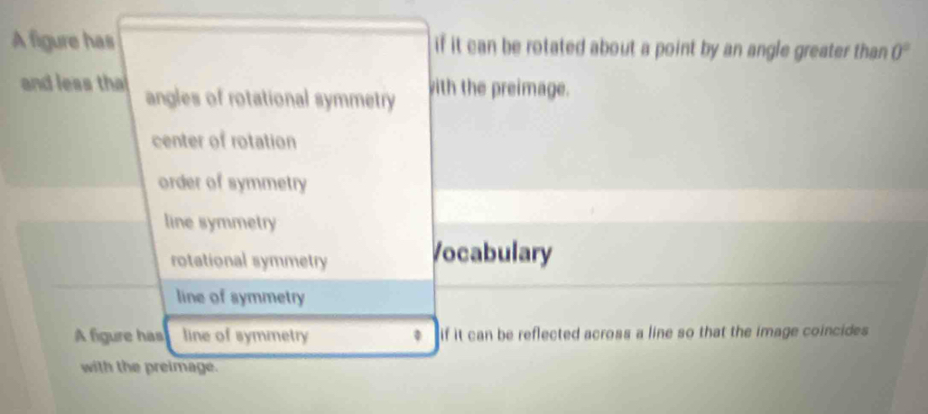 A figure has if it can be rotated about a point by an angle greater than 0°
and less tha angles of rotational symmetry with the preimage.
center of rotation
order of symmetry
line symmetry
rotational symmetry
Vocabulary
line of symmetry
A figure has line of symmetry if it can be reflected across a line so that the image coincides 
with the preimage.
