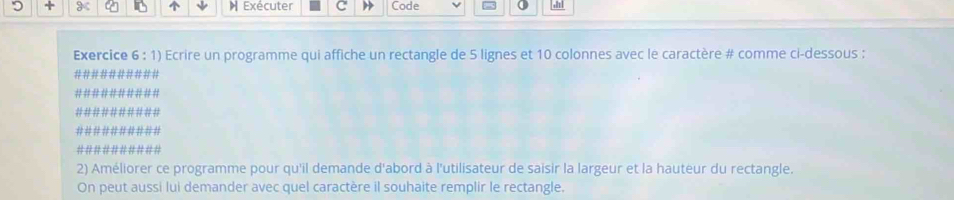 Exécuter Code 
Exercice 6 : 1) Ecrire un programme qui affiche un rectangle de 5 lignes et 10 colonnes avec le caractère # comme ci-dessous : 
#### 
# / 
#### 
########## 
2) Améliorer ce programme pour qu'il demande d'abord à l'utilisateur de saisir la largeur et la hauteur du rectangle. 
On peut aussi lui demander avec quel caractère il souhaite remplir le rectangle.