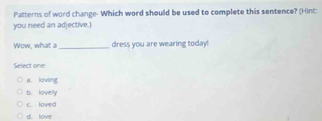 Patterns of word change- Which word should be used to complete this sentence? (Hint:
you need an adjective.)
Wow, what a_ dress you are wearing today!
Select one:
a. loving
b. lovely
c. loved
d. love