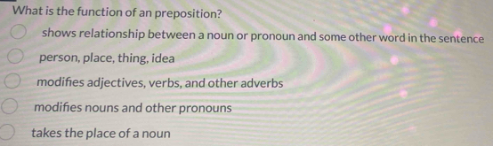 What is the function of an preposition?
shows relationship between a noun or pronoun and some other word in the sentence
person, place, thing, idea
modifies adjectives, verbs, and other adverbs
modifies nouns and other pronouns
takes the place of a noun