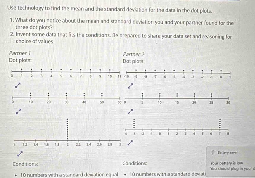 Use technology to find the mean and the standard deviation for the data in the dot plots. 
1. What do you notice about the mean and standard deviation you and your partner found for the 
three dot plots? 
2. Invent some data that fits the conditions. Be prepared to share your data set and reasoning for 
choice of values. 
A 
Battery saver 
Conditions: Conditions: Your battery is low 
You should plug in your d
10 numbers with a standard deviation equal 10 numbers with a standard deviati