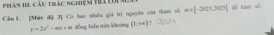 phân III. câu trác nghiệm trả LUi Nga 
Câu 1. [Mức độ 3] Có bao nhiêu giá trị nguyên của tham số m∈ [-2025;2025] để hàm số
y=2x^2-mx+m đồng biến trên khoáng (1;+∈fty ) ?