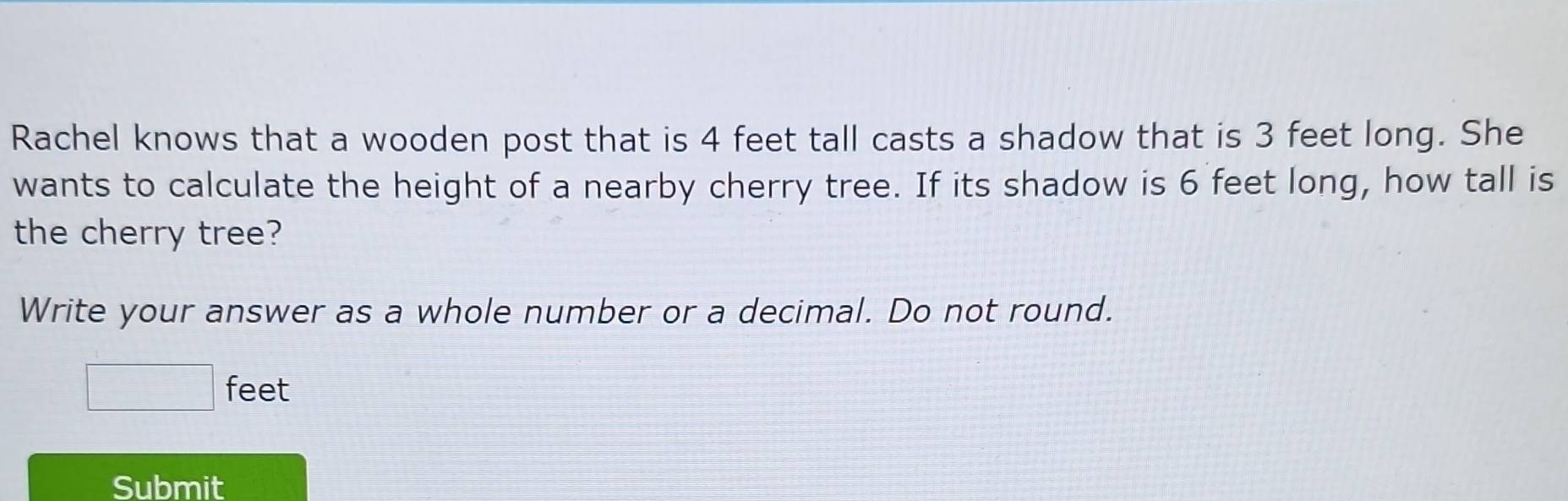 Rachel knows that a wooden post that is 4 feet tall casts a shadow that is 3 feet long. She 
wants to calculate the height of a nearby cherry tree. If its shadow is 6 feet long, how tall is 
the cherry tree? 
Write your answer as a whole number or a decimal. Do not round.
□ feet
Submit