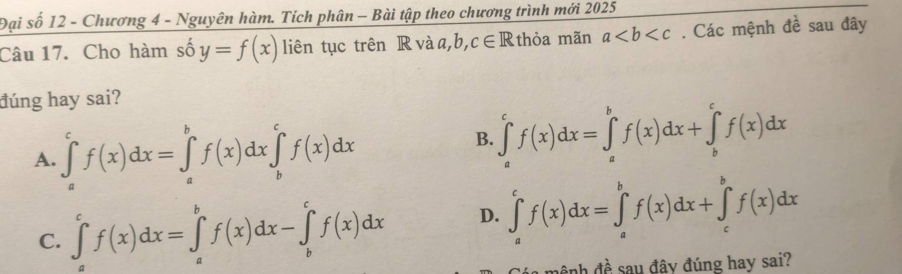 Đại số 12 - Chương 4 - Nguyên hàm. Tích phân - Bài tập theo chương trình mới 2025
Câu 17. Cho hàm số y=f(x) liên tục trên R và a, b, c∈ R thỏa mãn a. Các mệnh đề sau đây
đúng hay sai?
A. ∈tlimits _a^cf(x)dx=∈tlimits _a^bf(x)dx∈tlimits _b^cf(x)dx
B. ∈tlimits _a^cf(x)dx=∈tlimits _a^bf(x)dx+∈tlimits _b^cf(x)dx
C. ∈tlimits _a^cf(x)dx=∈tlimits _a^bf(x)dx-∈tlimits _b^cf(x)dx
D. ∈tlimits _a^cf(x)dx=∈tlimits _a^bf(x)dx+∈tlimits _c^bf(x)dx
ệnh đề sau đây đúng hay sai?